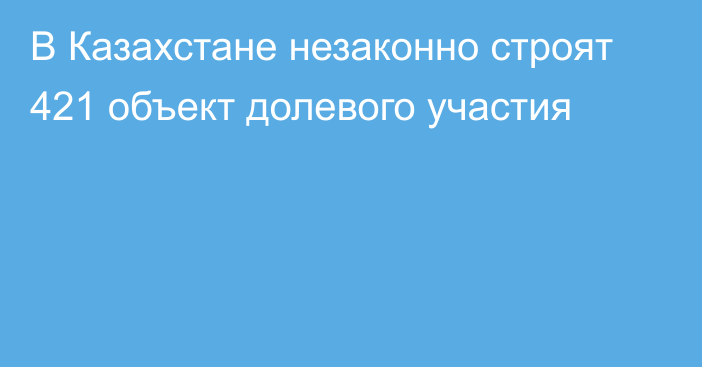 В Казахстане незаконно строят 421 объект долевого участия