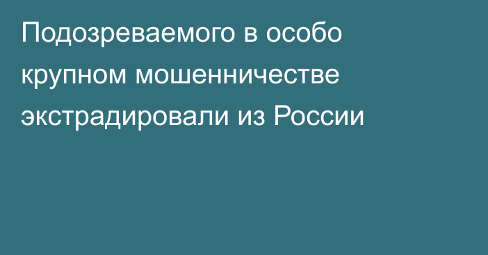 Подозреваемого в особо крупном мошенничестве экстрадировали из России