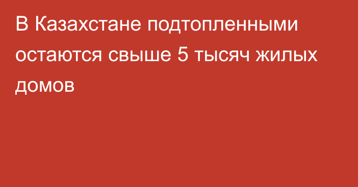 В Казахстане подтопленными остаются свыше 5 тысяч жилых домов