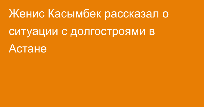 Женис Касымбек рассказал о ситуации с долгостроями в Астане