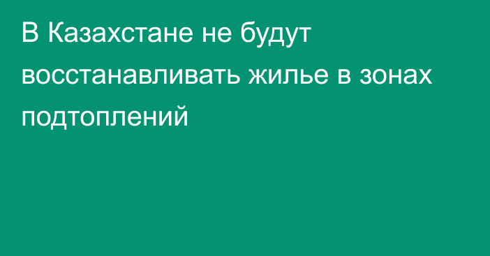 В Казахстане не будут восстанавливать жилье в зонах подтоплений