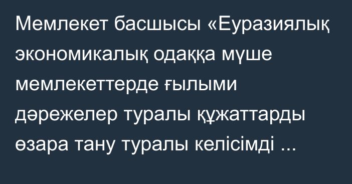 Мемлекет басшысы «Еуразиялық экономикалық одаққа мүше мемлекеттерде ғылыми дәрежелер туралы құжаттарды өзара тану туралы келісімді ратификациялау туралы» Қазақстан Республикасының Заңына қол қойды