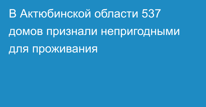 В Актюбинской области 537 домов признали непригодными для проживания