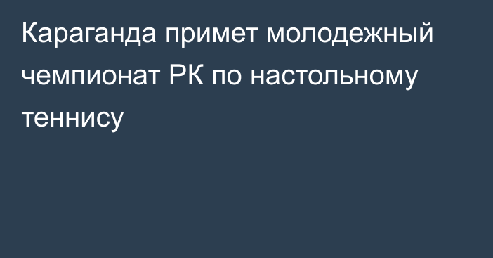 Караганда примет молодежный чемпионат РК по настольному теннису