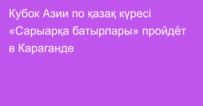 Кубок Азии по қазақ күресі «Сарыарқа батырлары» пройдёт в Караганде