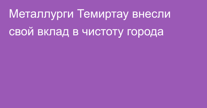 Металлурги Темиртау внесли свой вклад в чистоту города