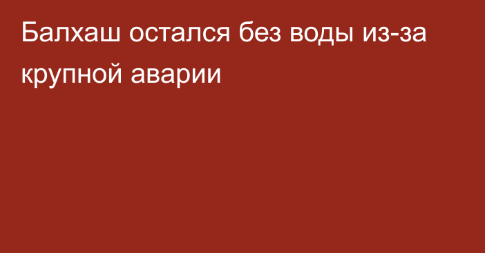 Балхаш остался без воды из-за крупной аварии