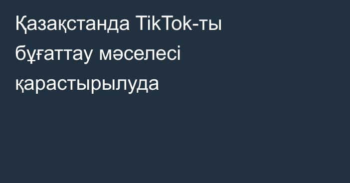 Қазақстанда TikTok-ты бұғаттау мәселесі қарастырылуда