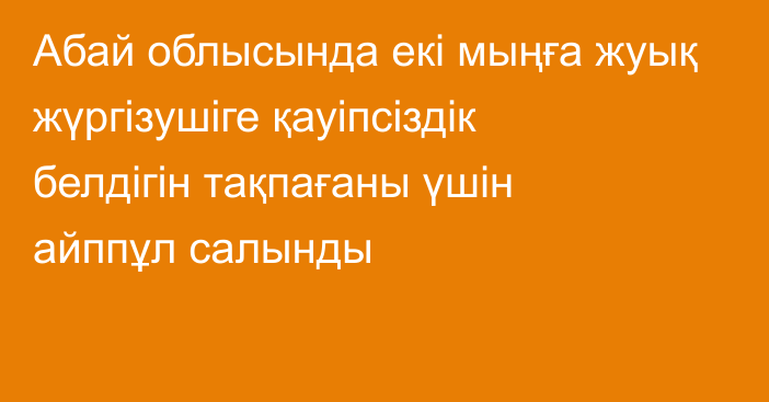 Абай облысында  екі мыңға жуық жүргізушіге қауіпсіздік белдігін тақпағаны үшін айппұл салынды