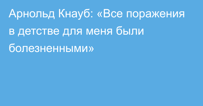 Арнольд Кнауб: «Все поражения в детстве для меня были болезненными»