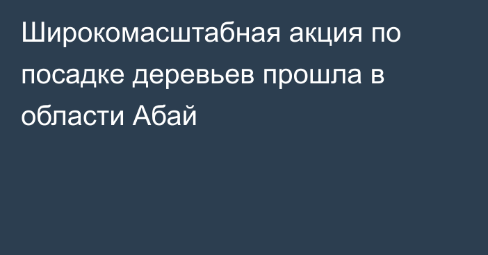 Широкомасштабная акция по посадке деревьев прошла в области Абай