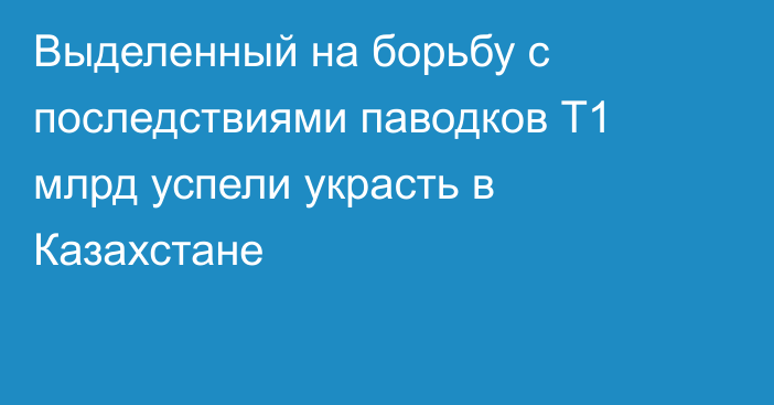 Выделенный на борьбу с последствиями паводков Т1 млрд успели украсть в Казахстане