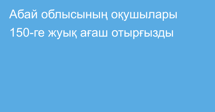 Абай облысының оқушылары 150-ге жуық ағаш отырғызды