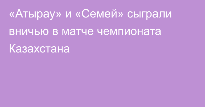 «Атырау» и «Семей» сыграли вничью в матче чемпионата Казахстана