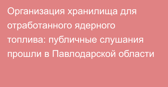 Организация хранилища для отработанного ядерного топлива: публичные слушания прошли в Павлодарской области