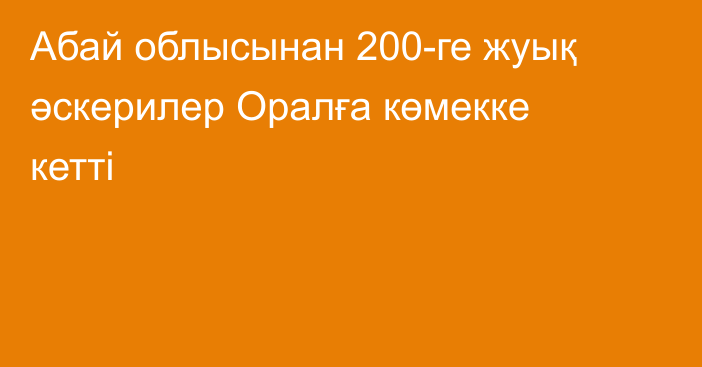 Абай облысынан 200-ге жуық әскерилер Оралға көмекке кетті