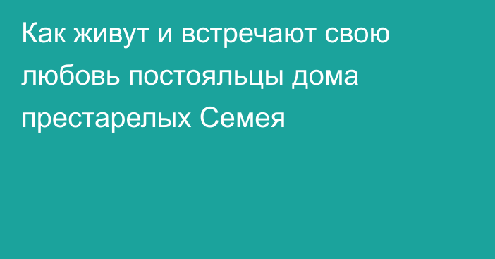 Как живут и встречают свою любовь постояльцы дома престарелых Семея