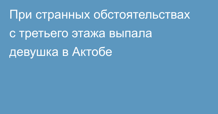 При странных обстоятельствах с третьего этажа выпала девушка в Актобе