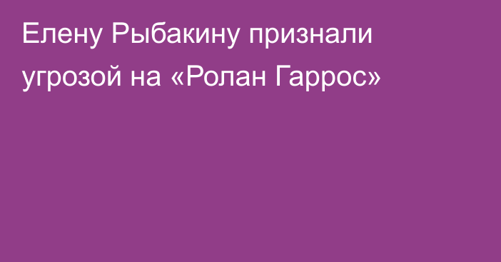 Елену Рыбакину признали угрозой на «Ролан Гаррос»