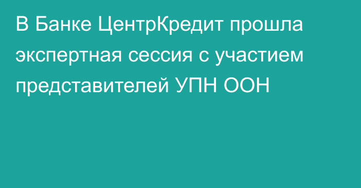 В Банке ЦентрКредит прошла экспертная сессия с участием представителей УПН ООН