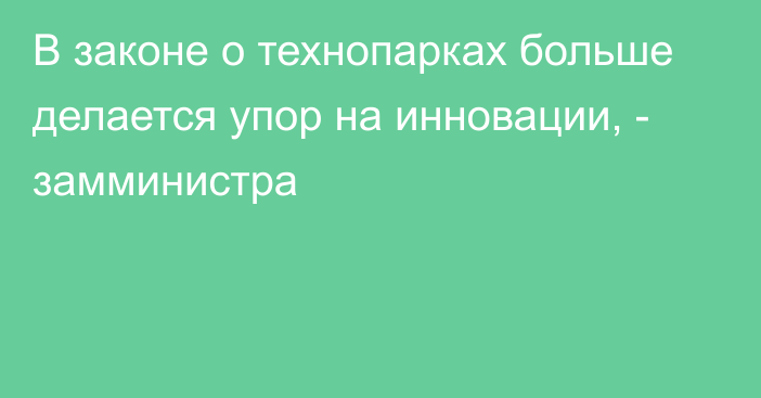 В законе о технопарках больше делается упор на инновации, - замминистра