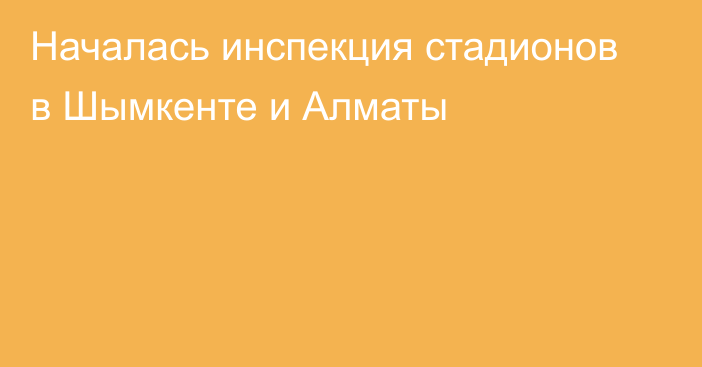 Началась инспекция стадионов в Шымкенте и Алматы