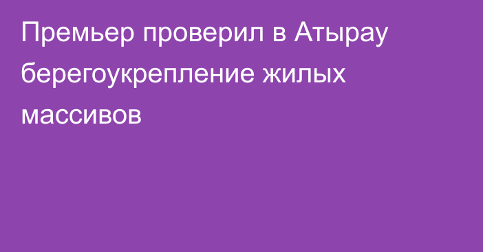 Премьер проверил в Атырау берегоукрепление жилых массивов