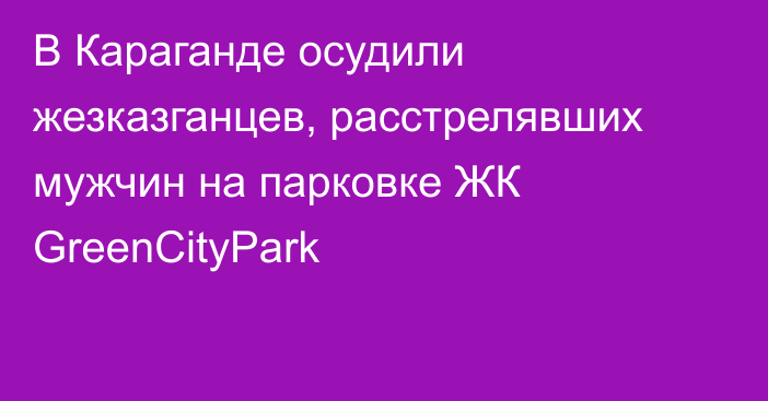 В Караганде осудили жезказганцев, расстрелявших мужчин на парковке ЖК GreenCityPark