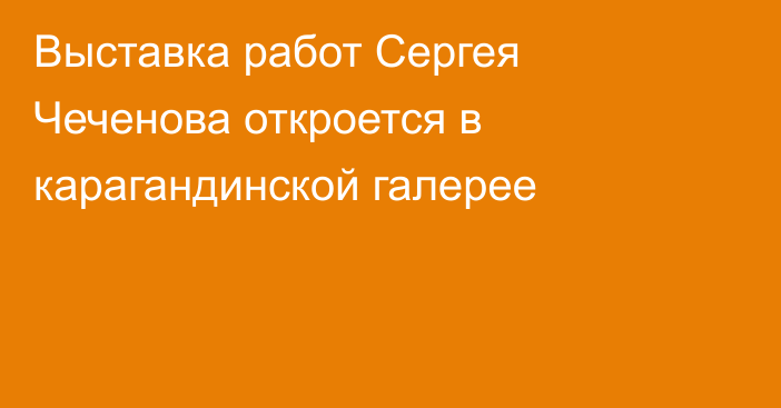 Выставка работ Сергея Чеченова откроется в карагандинской галерее