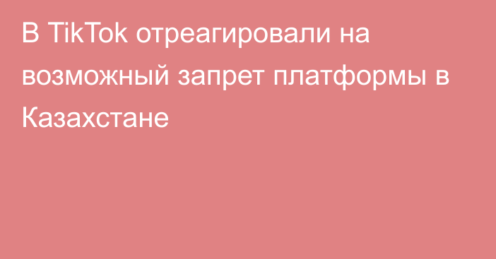 В TikTok отреагировали на возможный запрет платформы в Казахстане