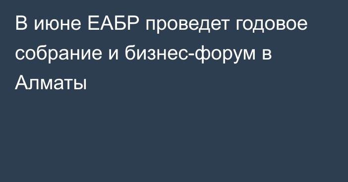 В июне ЕАБР проведет годовое собрание и бизнес-форум в Алматы