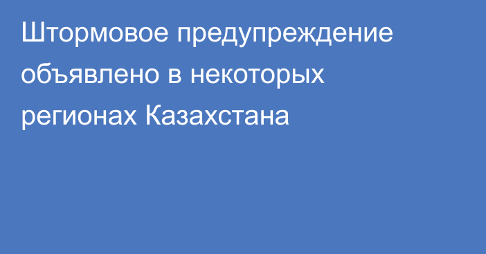 Штормовое предупреждение объявлено в некоторых регионах Казахстана