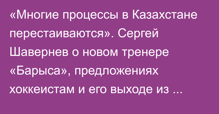 «Многие процессы в Казахстане перестаиваются». Сергей Шавернев о новом тренере «Барыса», предложениях хоккеистам и его выходе из КХЛ