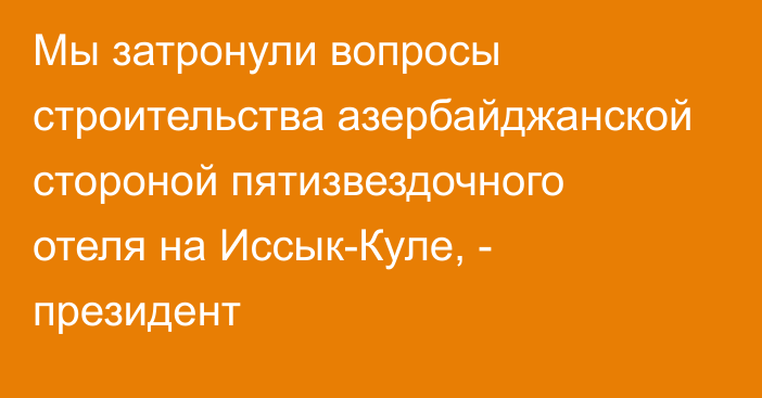 Мы затронули вопросы строительства азербайджанской стороной пятизвездочного отеля на Иссык-Куле, - президент