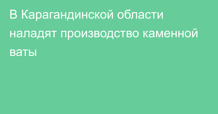 В Карагандинской области наладят производство каменной ваты