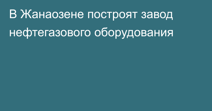 В Жанаозене построят завод нефтегазового оборудования