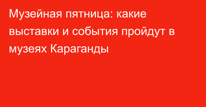 Музейная пятница: какие выставки и события пройдут в музеях Караганды