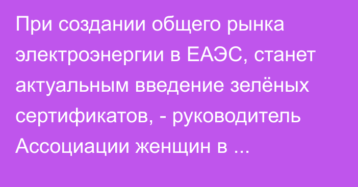 При создании общего рынка электроэнергии в ЕАЭС, станет актуальным введение зелёных сертификатов, - руководитель Ассоциации женщин в энергетике КР А.Абдыкеримова