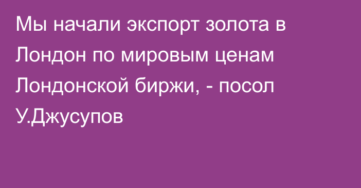 Мы начали экспорт золота в Лондон по мировым ценам Лондонской биржи, - посол У.Джусупов