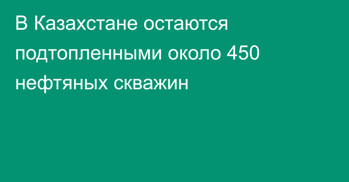 В Казахстане остаются подтопленными около 450 нефтяных скважин