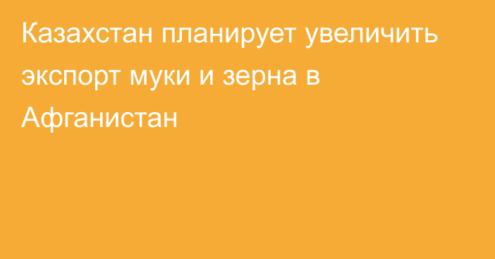 Казахстан планирует увеличить экспорт муки и зерна в Афганистан