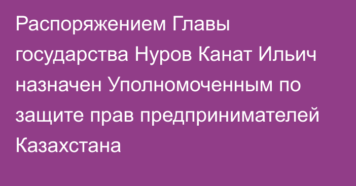 Распоряжением Главы государства Нуров Канат Ильич назначен Уполномоченным по защите прав предпринимателей Казахстана