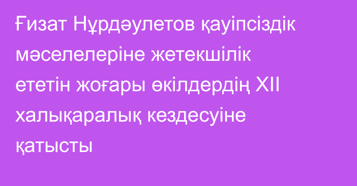 Ғизат Нұрдәулетов қауіпсіздік мәселелеріне жетекшілік ететін жоғары өкілдердің XII халықаралық кездесуіне қатысты