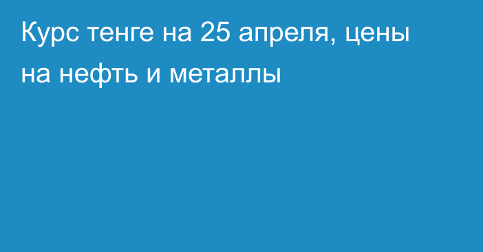 Курс тенге на 25 апреля, цены на нефть и металлы