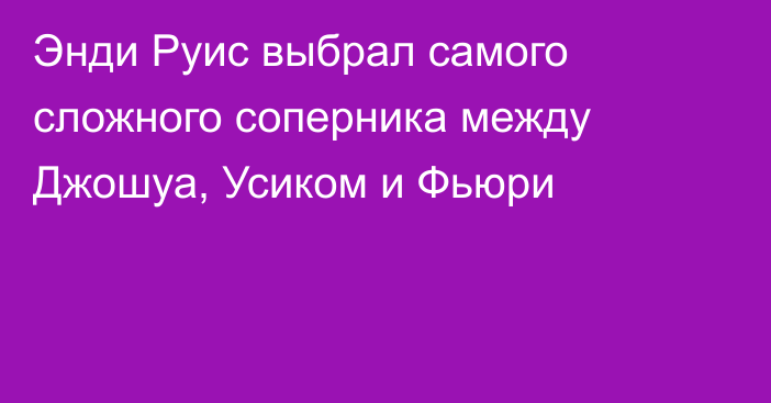 Энди Руис выбрал самого сложного соперника между Джошуа, Усиком и Фьюри