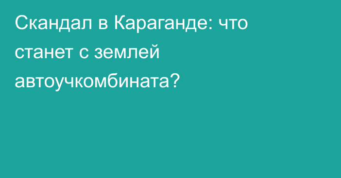 Скандал в Караганде: что станет с землей автоучкомбината?