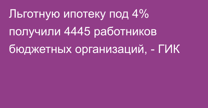 Льготную ипотеку под 4% получили 4445 работников бюджетных организаций, - ГИК