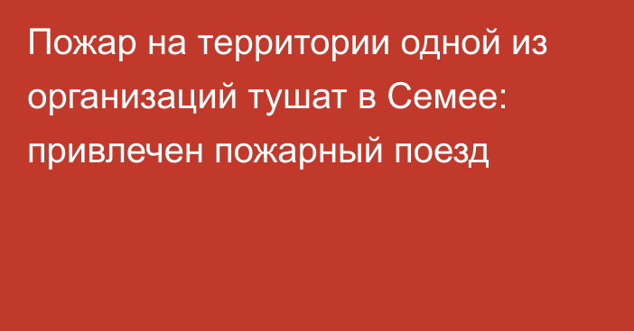 Пожар на территории одной из организаций тушат в Семее: привлечен пожарный поезд