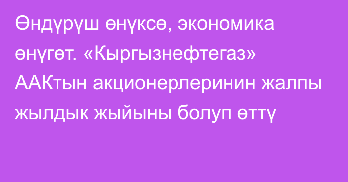 Өндүрүш өнүксө, экономика өнүгөт. «Кыргызнефтегаз» ААКтын акционерлеринин жалпы жылдык жыйыны болуп өттү