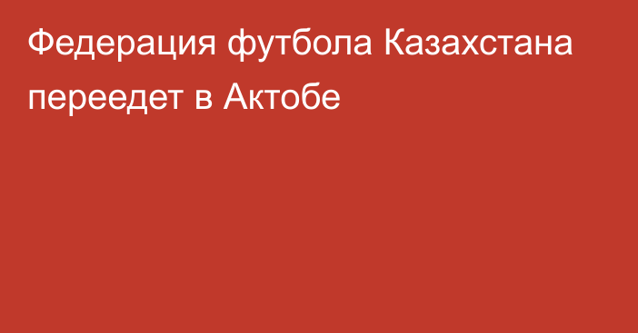 Федерация футбола Казахстана переедет в Актобе